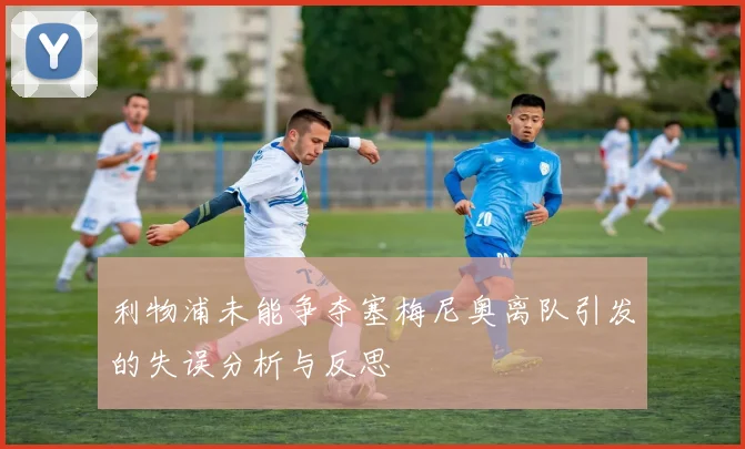 利物浦未能争夺塞梅尼奥离队引发的失误分析与反思
