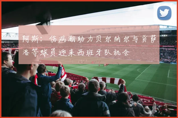 阿斯：伤病潮助力贝尔纳尔与贡萨洛等球员迎来西班牙队机会