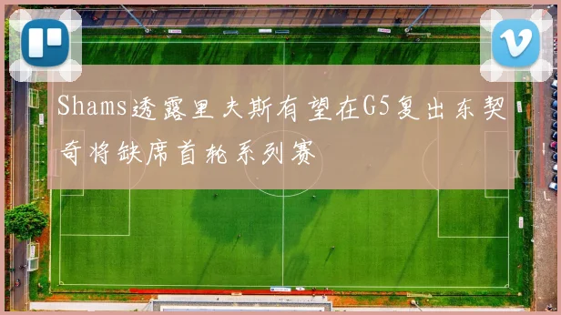 Shams透露里夫斯有望在G5复出东契奇将缺席首轮系列赛