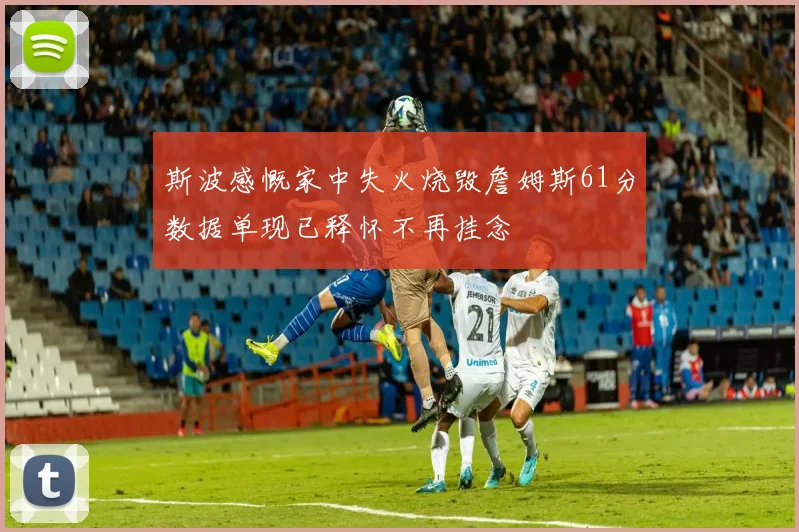 斯波感慨家中失火烧毁詹姆斯61分数据单现已释怀不再挂念