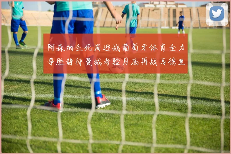 阿森纳生死周迎战葡萄牙体育全力争胜静待曼城考验月底再战马德里竞技