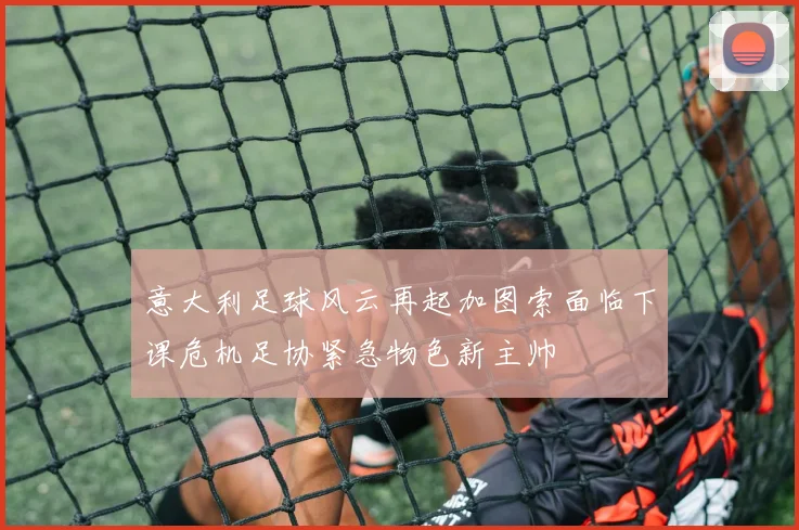意大利足球风云再起加图索面临下课危机足协紧急物色新主帅