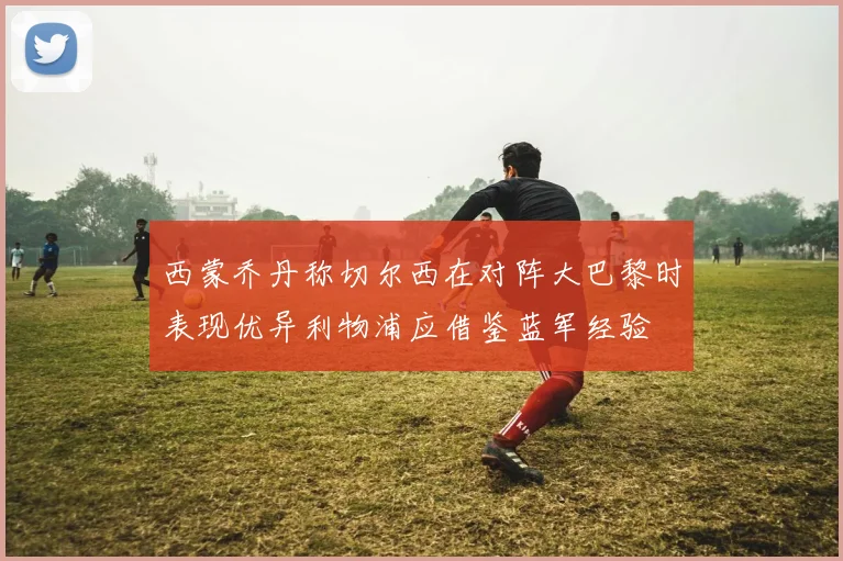 西蒙乔丹称切尔西在对阵大巴黎时表现优异利物浦应借鉴蓝军经验