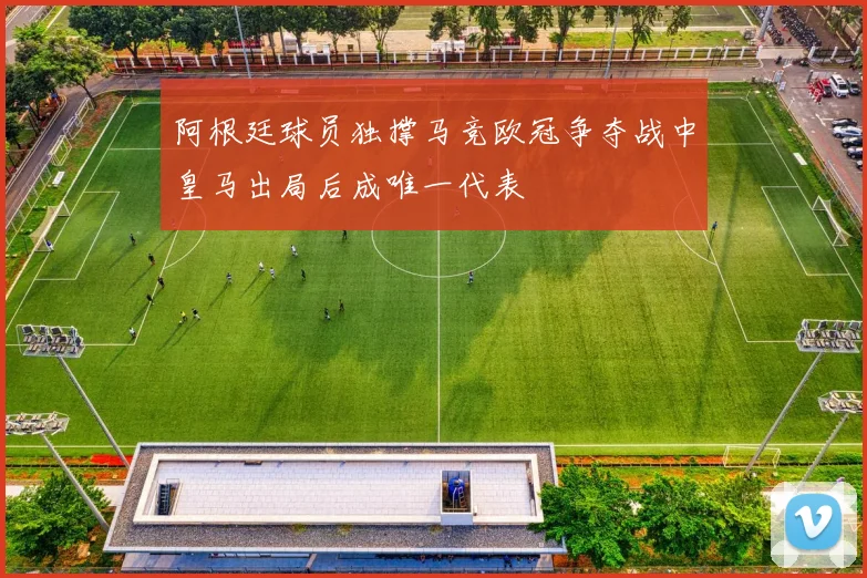 阿根廷球员独撑马竞欧冠争夺战中皇马出局后成唯一代表