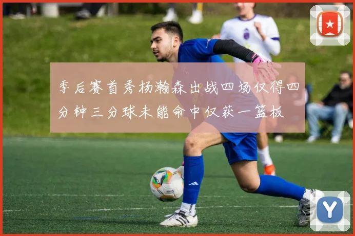 季后赛首秀杨瀚森出战四场仅得四分钟三分球未能命中仅获一篮板