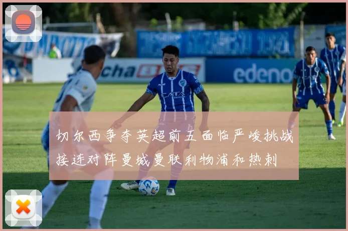 切尔西争夺英超前五面临严峻挑战接连对阵曼城曼联利物浦和热刺