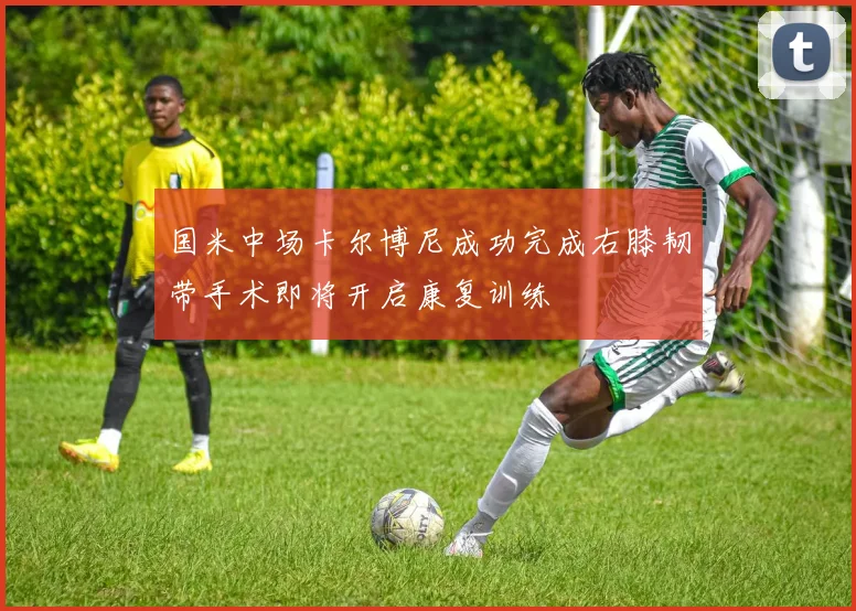 国米中场卡尔博尼成功完成右膝韧带手术即将开启康复训练