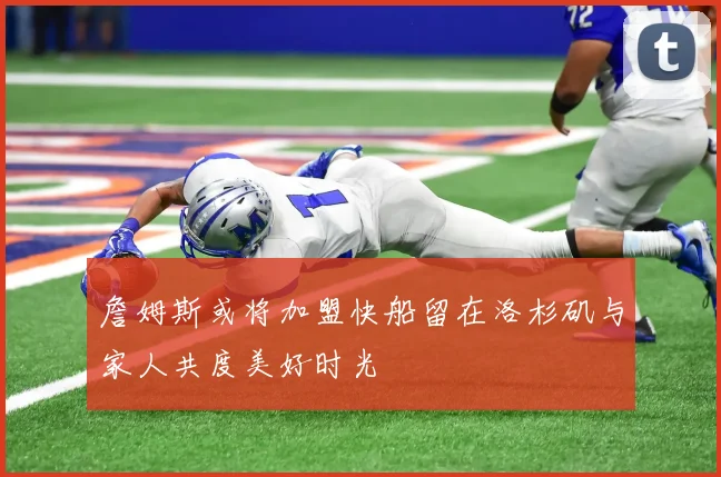 詹姆斯或将加盟快船留在洛杉矶与家人共度美好时光