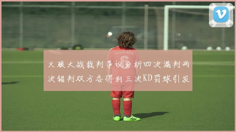 火狼大战裁判争议分析四次漏判两次错判双方各得利三次KD罚球引发热议
