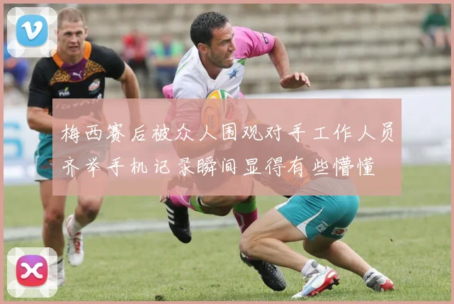 梅西赛后被众人围观对手工作人员齐举手机记录瞬间显得有些懵懂