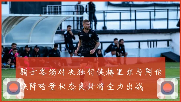 骑士客场对决独行侠梅里尔与阿伦缺阵哈登状态良好将全力出战