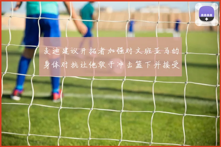 麦迪建议开拓者加强对文班亚马的身体对抗让他敢于冲击篮下并接受挑战