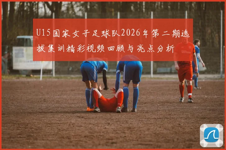 U15国家女子足球队2026年第二期选拔集训精彩视频回顾与亮点分析