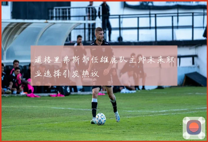 道格里弗斯卸任雄鹿队主帅未来职业选择引发热议