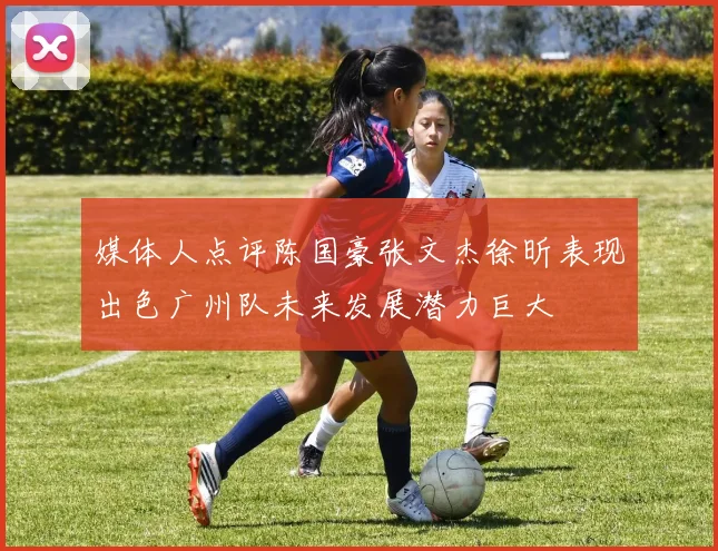 媒体人点评陈国豪张文杰徐昕表现出色广州队未来发展潜力巨大