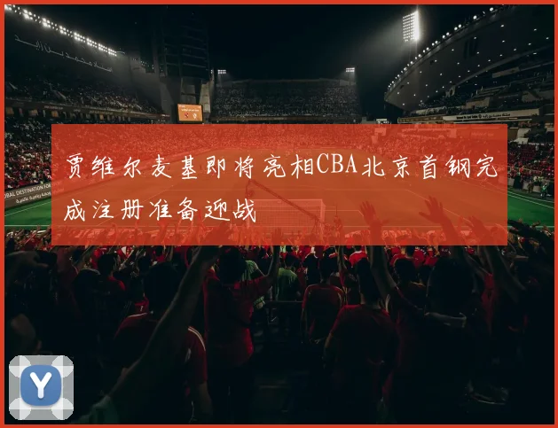 贾维尔麦基即将亮相CBA北京首钢完成注册准备迎战