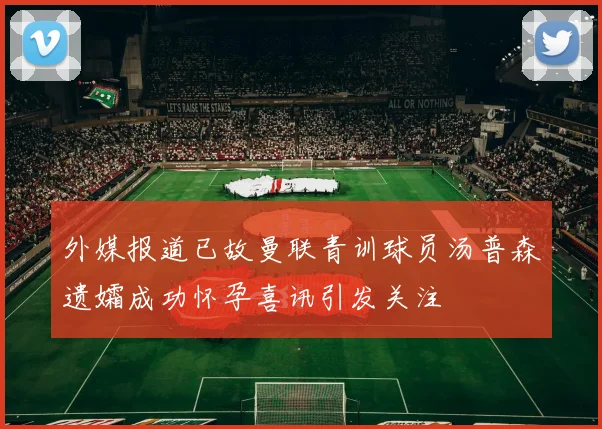 外媒报道已故曼联青训球员汤普森遗孀成功怀孕喜讯引发关注