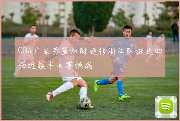 CBA广东男篮加时逆转浙江队挺进四强迎接半决赛挑战