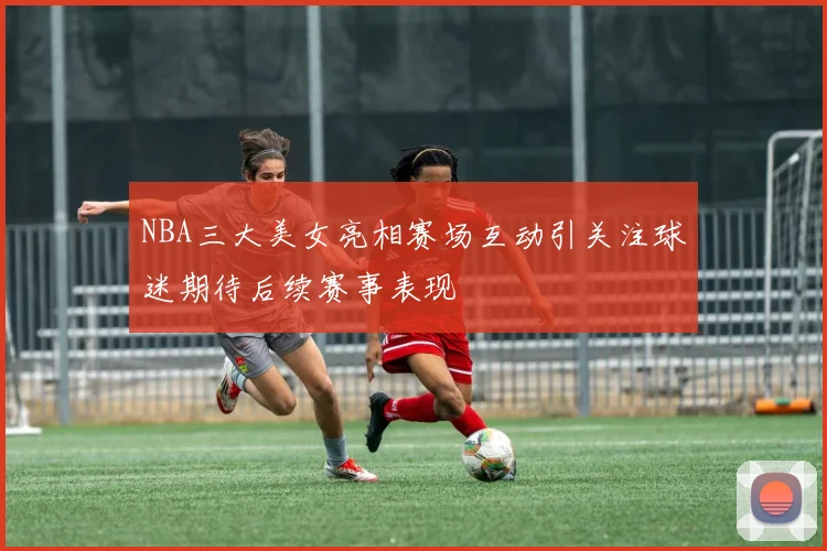 NBA三大美女亮相赛场互动引关注球迷期待后续赛事表现