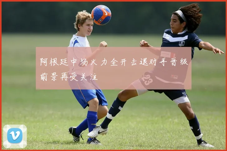 阿根廷中场火力全开击退对手晋级前景再受关注